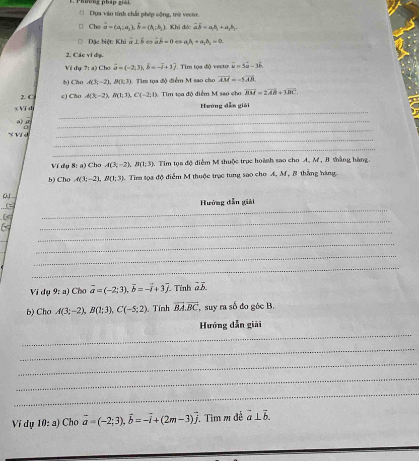 Phương pháp giải.
Dựa vào tính chất phép cộng, trừ vecto.
Cho vector a=(a_1;a_2),vector b=(b_1;b_2). Khi đỏ: vector avector b=a_1b_1+a_2b_2.
Đặc biệt: Khi vector a⊥ vector b < <tex>vector avector b=0 < <tex>a_1b_1+a_2b_2=0.
2. Các ví dụ.
Ví dụ 7;a) Cho vector a=(-2;3),vector b=-vector i+3overline j. Tim tọa độ vecto vector u=5vector a-3vector b.
b) Cho A(3;-2),B(1;3) Tìm tọa độ điểm M sao cho overline AM=-5overline AB.
2. C c) Cho A(3;-2),B(1;3),C(-2;1).  Tim tọa độ điểm M sao cho vector BM=2vector AB+3vector BC.
_
* Ví dị
Hướng dẫn giải
a) ρ
a
_
_
X Ví d
_
_
Ví dụ 8:a) Cho A(3;-2),B(1;3). Tìm tọa độ điểm M thuộc trục hoành sao cho A, M, B thằng hàng.
b) Cho A(3;-2),B(1;3). Tìm tọa độ điểm M thuộc trục tung sao cho A, M, B thằng hàng.
Qy ..
_
Hướng dẫn giải
_
(=
_
_
_
_
Ví dụ 9:a) Cho vector a=(-2;3),vector b=-vector i+3vector j Tính vector avector b.
b) Cho A(3;-2),B(1;3),C(-5;2). Tính vector BA.vector BC , suy ra số đo góc B.
_
Hướng dẫn giải
_
_
_
_
Ví dụ 10: a) Cho vector a=(-2;3),vector b=-vector i+(2m-3)vector j 1 Tìm m đề vector a⊥ vector b.