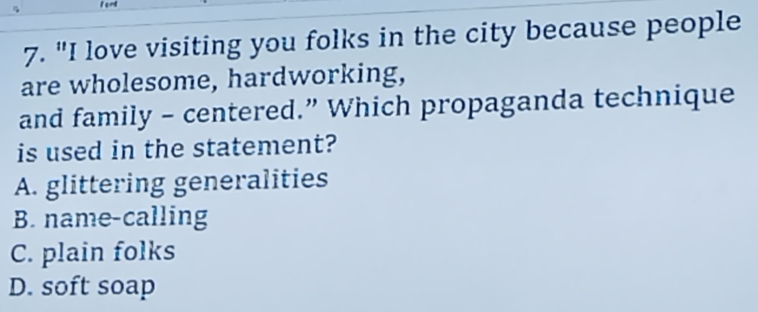 "I love visiting you folks in the city because people
are wholesome, hardworking,
and family - centered.” Which propaganda technique
is used in the statement?
A. glittering generalities
B. name-calling
C. plain folks
D. soft soap