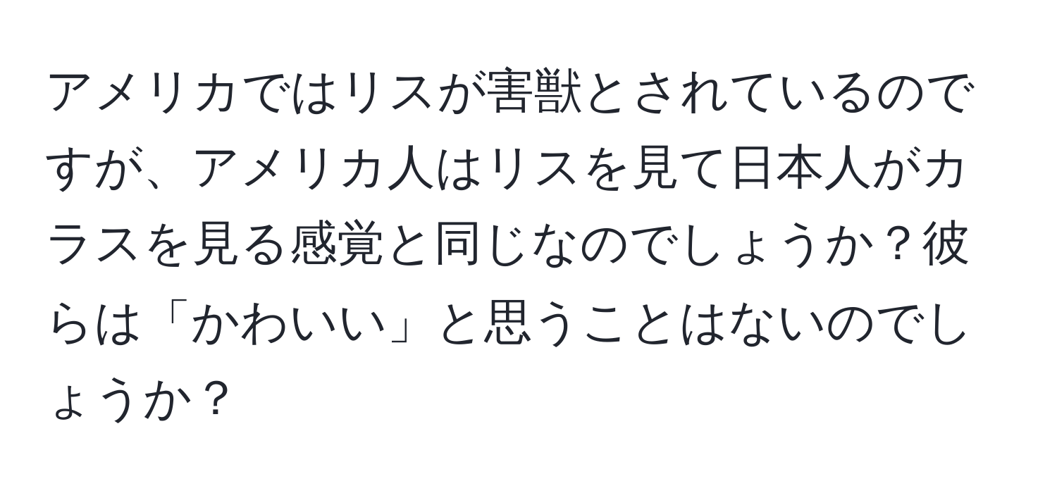 アメリカではリスが害獣とされているのですが、アメリカ人はリスを見て日本人がカラスを見る感覚と同じなのでしょうか？彼らは「かわいい」と思うことはないのでしょうか？