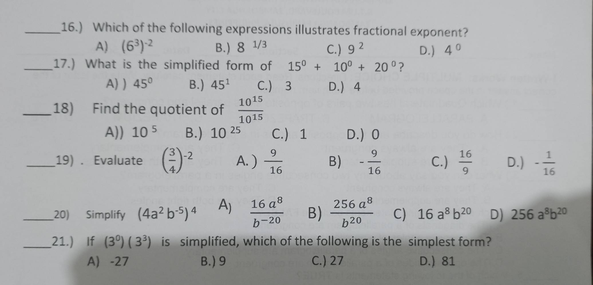 16.) Which of the following expressions illustrates fractional exponent?
A) (6^3)^-2 B.) 8^(1/3) C.) 9^2 D.) 4°
_17.) What is the simplified form of 15^0+10^0+20^0 ?
A) ) 45° B.) 45^1 C.) 3 D. 4
_18) Find the quotient of  10^(15)/10^(15) 
A)) 10^5 B.) 10^(25) C. 1 D.) 0
_19) . Evaluate ( 3/4 )^-2 A. )  9/16  B) - 9/16  C.)  16/9  D.) - 1/16 
A)  16a^8/b^(-20) 
_20) Simplify (4a^2b^(-5))^4 B)  256a^8/b^(20)  C) 16a^8b^(20) D) 256a^8b^(20)
_21.) If (3^0)(3^3) is simplified, which of the following is the simplest form?
A -27 B.) 9 C.) 27 D. 81