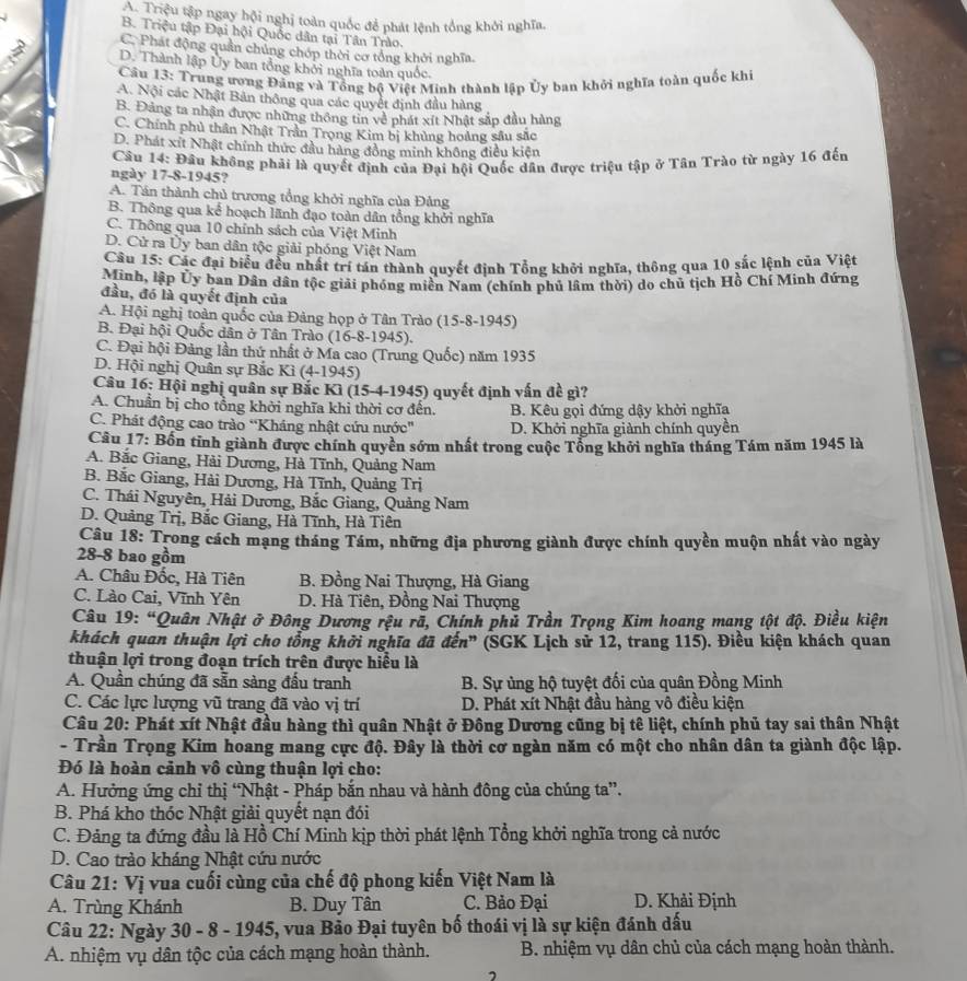 A. Triệu tập ngay hội nghị toàn quốc để phát lệnh tổng khởi nghĩa.
B. Triệu tập Đại hội Quốc dân tại Tân Trào.
C. Phát động quản chúng chóp thời cơ tổng khởi nghĩa.
D. Thành lập Ủy ban tổng khởi nghĩa toàn quốc.
Câu 13: Trung ương Đảng và Tổng bộ Việt Minh thành lập Ủy ban khởi nghĩa toàn quốc khi
A. Nội các Nhật Bản thông qua các quyết định đầu hàng
B. Đảng ta nhận được những thông tin về phát xít Nhật sắp đầu hàng
C. Chính phủ thần Nhật Trần Trọng Kim bị khủng hoàng sâu sắc
D. Phát xít Nhật chính thức đầu hàng đồng minh không điều kiện
Câu 14: Đầu không phải là quyết định của Đại hội Quốc dân được triệu tập ở Tân Trào từ ngày 16 đến
ngày 17-8-1945?
A. Tán thành chủ trương tổng khởi nghĩa của Đảng
B. Thông qua kể hoạch lãnh đạo toàn dân tổng khởi nghĩa
C. Thông qua 10 chính sách của Việt Minh
D. Cử ra Ủy ban dân tộc giải phóng Việt Nam
Cầu 15: Các đại biểu đều nhất trí tán thành quyết định Tổng khởi nghĩa, thông qua 10 sắc lệnh của Việt
Minh, lập Ủy ban Dân dân tộc giải phóng miền Nam (chính phủ lâm thời) do chủ tịch Hồ Chí Minh đứng
đầu, đó là quyết định của
A. Hội nghị toàn quốc của Đảng họp ở Tân Trào (15-8-1945)
B. Đại hội Quốc dân ở Tân Trào (16-8-1945).
C. Đại hội Đảng lần thứ nhất ở Ma cao (Trung Quốc) năm 1935
D. Hội nghị Quân sự Bắc Kì (4-1945)
Câu 16: Hội nghị quân sự Bắc Kì (15-4-1945) quyết định vấn đề gì?
A. Chuẩn bị cho tổng khởi nghĩa khi thời cơ đến. B. Kêu gọi đứng dậy khởi nghĩa
C. Phát động cao trào “Kháng nhật cứu nước' D. Khởi nghĩa giành chính quyền
Câu 17: Bốn tỉnh giành được chính quyền sớm nhất trong cuộc Tổng khởi nghĩa tháng Tám năm 1945 là
A. Bắc Giang, Hải Dương, Hà Tĩnh, Quảng Nam
B. Bắc Giang, Hải Dương, Hà Tĩnh, Quảng Trị
C. Thái Nguyên, Hải Dương, Bắc Giang, Quảng Nam
D. Quảng Trị, Bắc Giang, Hà Tĩnh, Hà Tiên
Câu 18: Trong cách mạng tháng Tám, những địa phương giành được chính quyền muộn nhất vào ngày
28-8 bao gồm
A. Châu Đốc, Hà Tiên B. Đồng Nai Thượng, Hà Giang
C. Lào Cai, Vĩnh Yên  D. Hà Tiên, Đồng Nai Thượng
Câu 19: “Quân Nhật ở Đông Dương rệu rã, Chính phủ Trần Trọng Kim hoang mang tột độ. Điều kiện
khách quan thuận lợi cho tổng khởi nghĩa đã đến” (SGK Lịch sử 12, trang 115). Điều kiện khách quan
thuận lợi trong đoạn trích trên được hiểu là
A. Quần chúng đã sẵn sàng đấu tranh  B. Sự ủng hộ tuyệt đối của quân Đồng Minh
C. Các lực lượng vũ trang đã vào vị trí D. Phát xít Nhật đầu hàng vô điều kiện
Câu 20: Phát xít Nhật đầu hàng thì quân Nhật ở Đông Dương cũng bị tê liệt, chính phủ tay sai thân Nhật
- Trần Trọng Kim hoang mang cực độ. Đây là thời cơ ngàn năm có một cho nhân dân ta giành độc lập.
Đó là hoàn cảnh vô cùng thuận lợi cho:
A. Hưởng ứng chỉ thị “Nhật - Pháp bắn nhau và hành đông của chúng ta”.
B. Phá kho thóc Nhật giải quyết nạn đói
C. Đảng ta đứng đầu là Hồ Chí Minh kịp thời phát lệnh Tổng khởi nghĩa trong cả nước
D. Cao trào kháng Nhật cứu nước
Câu 21: Vị vua cuối cùng của chế độ phong kiến Việt Nam là
A. Trùng Khánh B. Duy Tân C. Bảo Đại D. Khải Định
Câu 22: Ngày v 30 - 8 - 1945, vua Bảo Đại tuyên bố thoái vị là sự kiện đánh dấu
A. nhiệm vụ dân tộc của cách mạng hoàn thành.  B. nhiệm vụ dân chủ của cách mạng hoàn thành.