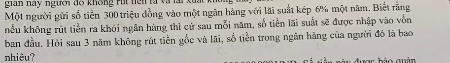 gian nay người đồ không rút tiên là và lài 
Một người gửi số tiền 300 triệu đồng vào một ngân hàng với lãi suất kép 6% một năm. Biết rằng 
hếu không rút tiền ra khỏi ngân hàng thì cứ sau mỗi năm, số tiền lãi suất sẽ được nhập vào vốn 
ban đầu. Hỏi sau 3 năm không rút tiền gốc và lãi, số tiền trong ngân hàng của người đó là bao 
nhiêu? 
v được bảo quản