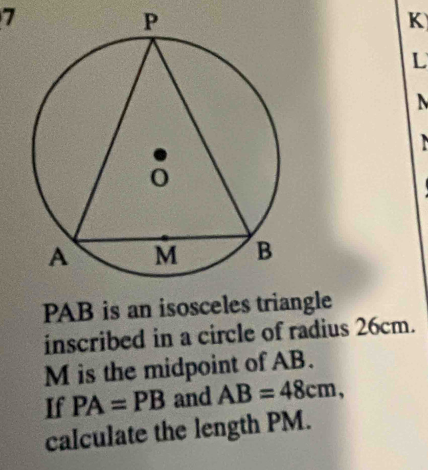 PAB is an isosceles triangle 
inscribed in a circle of radius 26cm.
M is the midpoint of AB. 
If PA=PB and AB=48cm, 
calculate the length PM.