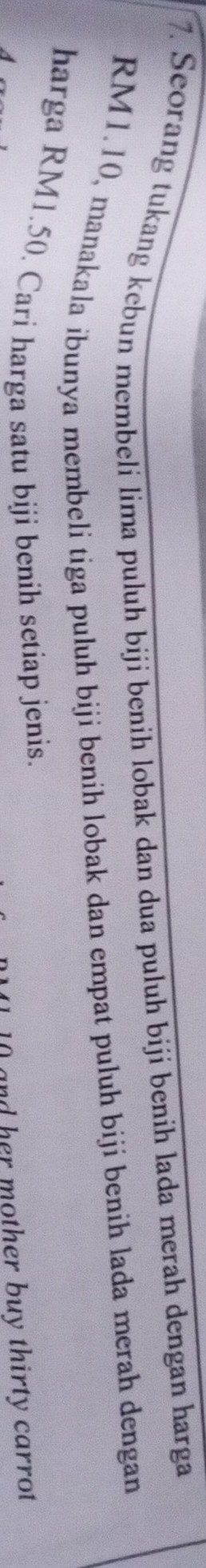 Seorang tukang kebun membeli lima puluh biji benih lobak dan dua puluh biji benih lada merah dengan harga
RM1.10, manakala ibunya membeli tiga puluh biji benih lobak dan empat puluh biji benih lada merah dengan 
harga RM1.50. Cari harga satu biji benih setiap jenis.
0 and her mother buy thirty carrot