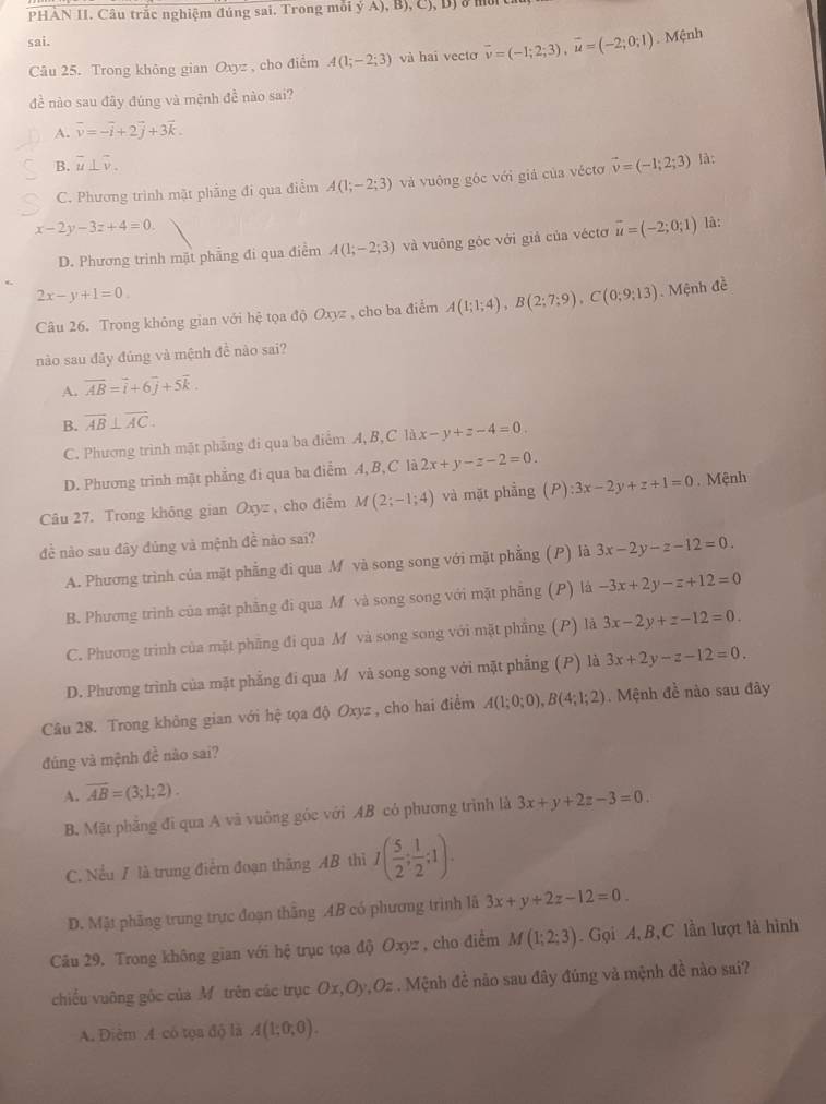 PHÀN II. Câu trắc nghiệm đúng sai. Trong môi ỷ A), B), C), Bị
sai.
Câu 25. Trong không gian Oxyz , cho điểm A(1;-2;3) và hai vecto overline v=(-1;2;3),overline u=(-2;0;1). Mệnh
đề nào sau đây đúng và mệnh đề nào sai?
A. vector v=-vector i+2vector j+3vector k.
B. overline u⊥ overline v.
C. Phương trình mặt phẳng đi qua điểm A(1;-2;3) và vuông góc với giả của véctơ vector v=(-1;2;3) là:
x-2y-3z+4=0
D. Phương trinh mặt phẳng đi qua điểm A(1;-2;3) và vuông góc với giả của véctơ vector u=(-2;0;1) là:
2x-y+1=0
Câu 26. Trong không gian với hệ tọa độ Oxyz , cho ba điểm A(1;1;4),B(2;7;9),C(0;9;13). Mệnh đề
nào sau đây đúng và mệnh đề nào sai?
A. overline AB=overline i+6overline j+5overline k.
B. overline AB⊥ overline AC.
C. Phương trình mặt phẳng đi qua ba điểm A,B,C là x-y+z-4=0
D. Phương trình mật phẳng đi qua ba điểm A, B, C là 2x+y-z-2=0.
Câu 27. Trong không gian Oxyz , cho điểm M(2;-1;4) và mặt phầng . (P):3x-2y+z+1=0. Mệnh
đề nào sau đây đủng và mệnh đề nào sai?
A. Phương trình của mặt phẳng đi qua M và song song với mặt phẳng (P) là 3x-2y-z-12=0.
B. Phương trình của mật phăng đi qua M và song song với mặt phẫng (P) là -3x+2y-z+12=0
C. Phương trình của mặt phầng đi qua M và song song với mặt phẳng (P) là 3x-2y+z-12=0.
D. Phương trình của mặt phẳng đi qua M và song song với mặt phẳng (P) là 3x+2y-z-12=0.
Câu 28. Trong không gian với hệ tọa độ Oxyz , cho hai điểm A(1;0;0),B(4;1;2). Mệnh đề nào sau đây
đúng và mệnh đề nào sai?
A. vector AB=(3;1;2).
B. Mặt phăng đi qua A và vuồng góc với AB có phương trình là 3x+y+2z-3=0.
C. Nếu / là trung điểm đoạn thăng AB thì I( 5/2 ; 1/2 ;1).
D. Mật phầng trung trực đoạn thăng AB có phương trình lã 3x+y+2z-12=0.
Câu 29. Trong không gian với hệ trục tọa độ Oxyz , cho điểm M(1;2;3). Gọi A,B,C lần lượt là hình
chiều vuỡng góc của Mỹ trên các trục Ox,Oy,Oz . Mệnh đề nào sau đây đúng và mệnh đề nào sai?
A. Điêm A có tọa độ là A(1;0;0).