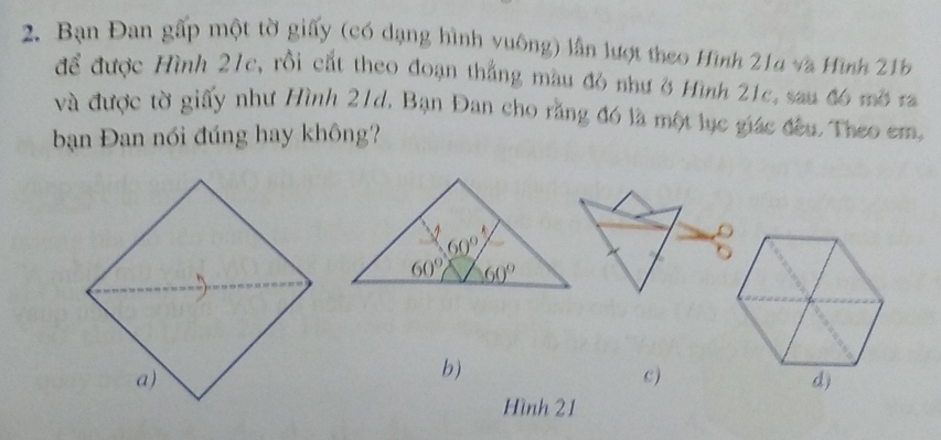 Bạn Đan gấp một tờ giấy (có dạng hình vuông) lần lượt theo Hình 214 và Hình 21b
để được Hình 21c, rồi cắt theo đoạn thắng màu đô như ở Hình 21c, sau đ6 mờ ra
và được tờ giấy như Hình 21d. Bạn Đan cho rằng đó là một lục giác đầu. Theo em,
bạn Đan nói đúng hay không?
b)
c )
Hình 21