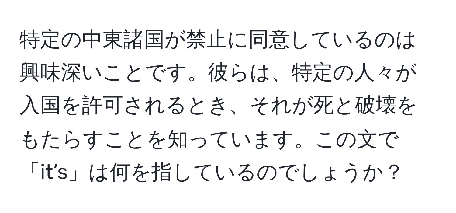 特定の中東諸国が禁止に同意しているのは興味深いことです。彼らは、特定の人々が入国を許可されるとき、それが死と破壊をもたらすことを知っています。この文で「it’s」は何を指しているのでしょうか？