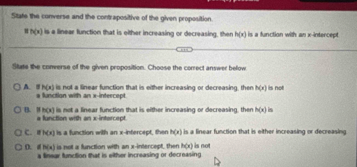 State the converse and the contrapositive of the given proposition
H h(x) is a linear function that is either increasing or decreasing, then h(x) is a function with an x-intercept
State the converse of the given proposition. Choose the correct answer below
A. B h(x) is not a linear function that is either increasing or decreasing, then h(x) is not
a function with an x-intercept.
B. I h(x) is not a linear function that is either increasing or decreasing, then h(x) is
a function with an x-intercept.
C， h(x) is a function with an x-intercept, then h(x) is a linear function that is either increasing or decreasing.
D. a h(x) is not a function with an x-intercept, then h(x) is not
a finear function that is either increasing or decreasing.