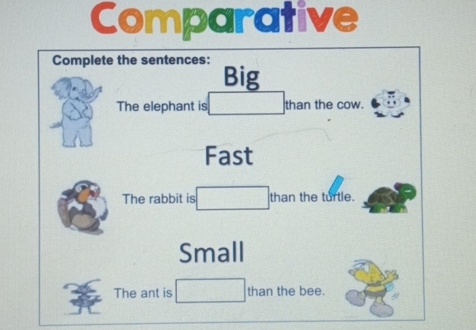 Comparative 
Complete the sentences: 
Big 
The elephant is □ _th an the cow. 
Fast 
The rabbit is □ than the turtle. 
Small 
The ant is □ than the bee.