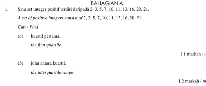 BAHAGIAN A 
1. Satu set integer positif terdiri daripada 2, 3, 5, 7, 10, 11, 13, 16, 20, 21. 
A set of positive integers consist of 2, 3, 5, 7, 10, 11, 13, 16, 20, 21. 
Cari / Find 
(a) kuartil pertama, 
the first quartile, 
[ 1 markah / 
(b) julat antara kuartil. 
the interquartile range. 
[ 2 markah / m