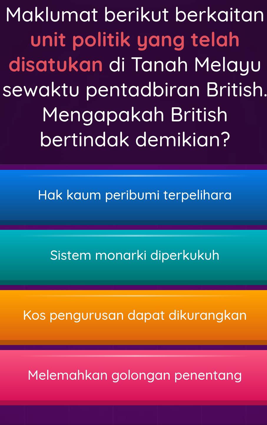 Maklumat berikut berkaitan
unit politik yang telah
disatukan di Tanah Melayu
sewaktu pentadbiran British.
Mengapakah British
bertindak demikian?
Hak kaum peribumi terpelihara
Sistem monarki diperkukuh
Kos pengurusan dapat dikurangkan
Melemahkan golongan penentang