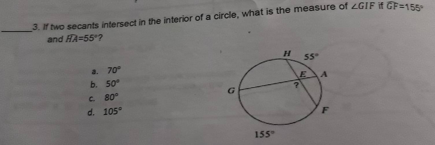 If two secants intersect in the interior of a circle, what is the measure of ∠ GIF if widehat GF=155°
and widehat HA=55° ?
a. 70°
b. 50°
C. 80°
d. 105°