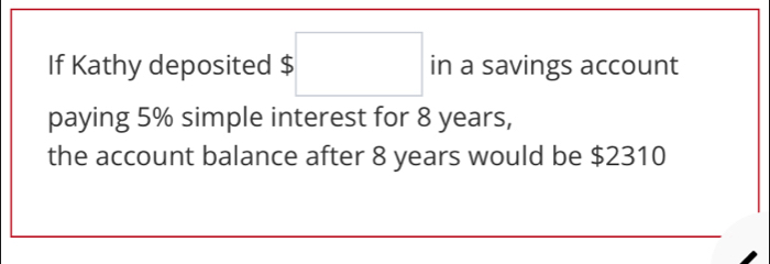 If Kathy deposited $□ in a savings account 
paying 5% simple interest for 8 years, 
the account balance after 8 years would be $2310