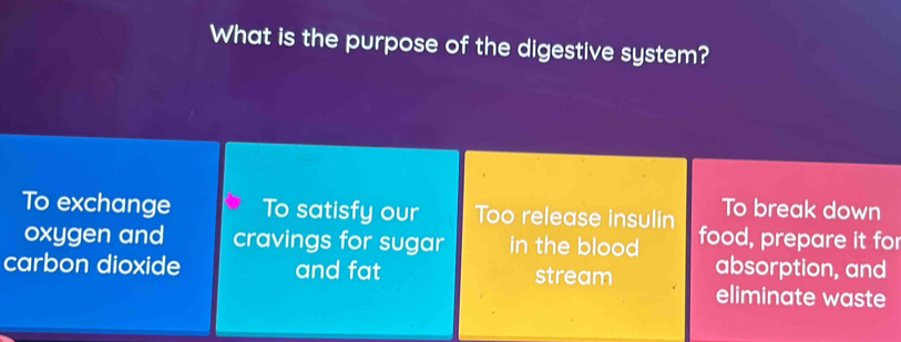 What is the purpose of the digestive system?
To exchange To satisfy our Too release insulin To break down
oxygen and cravings for sugar in the blood food, prepare it for
absorption, and
carbon dioxide and fat stream eliminate waste