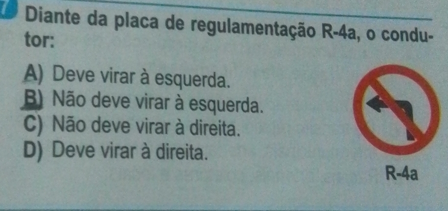 Diante da placa de regulamentação R-4a, o condu-
tor:
A) Deve virar à esquerda.
B) Não deve virar à esquerda.
C) Não deve virar à direita.
D) Deve virar à direita.
R-4a