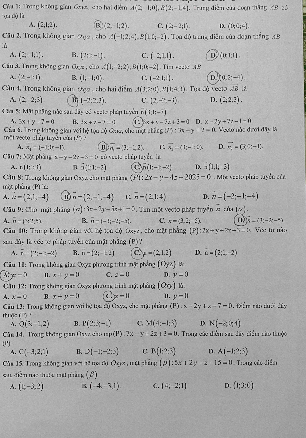 Trong không gian Oxyz, cho hai điểm A(2;-1;0),B(2;-1;4). Trung điểm của đoạn thẳng AB có
tọa độ là
A. (2;1;2). B. (2;-1;2). C. (2;-2;1). D. (0;0;4).
Câu 2. Trong không gian Oxyz , cho A(-1;2;4),B(1;0;-2). Tọa độ trung điểm của đoạn thẳng AB
là
A. (2;-1;1). B. (2;1;-1). C. (-2;1;1). D (0;1;1).
Câu 3. Trong không gian Oxyz , cho A(1;-2;2),B(1;0;-2). Tìm vecto overline AB
A. (2;-1;1). B. (1;-1;0). C. (-2;1;1). (0;2;-4).
D.
Câu 4. Trong không gian Oxy z , cho hai điểm A(3;2;0),B(1;4;3). Tọa độ vectơ overline AB là
A. (2;-2;3). B (-2;2;3). C. (2;-2;-3). D. (2;2;3).
Câu 5: Mặt phẳng nào sau đây có vectơ pháp tuyến vector n(3;1;-7)
A. 3x+y-7=0 B. 3x+z-7=0 C. beta x+y-7z+3=0 D. x-2y+7z-1=0
Câu 6. Trong không gian với hệ tọa độ Oxyz, cho mặt phẳng (P):3x-y+2=0. Vectơ nào dưới đây là
một vectơ pháp tuyến của (P) ?
A. vector n_4=(-1;0;-1). B vector n_1=(3;-1;2). C. vector n_3=(3;-1;0). D. vector n_2=(3;0;-1).
Câu 7: Mặt phẳng x-y-2z+3=0 có vectơ pháp tuyến là
A. vector n(1;1;3) B. vector n(1;1;-2) C vector n(1;-1;-2) D. vector n(1;1;-3)
Câu 8: Trong không gian Oxyz cho mặt phẳng (P): 2x-y-4z+2025=0 Một vectơ pháp tuyến của
mặt phẳng (P) là:
A. vector n=(2;1;-4) B vector n=(2;-1;-4) C. vector n=(2;1;4) D. vector n=(-2;-1;-4)
Câu 9: Cho mặt phẳng (alpha ):3x-2y-5z+1=0.  Tìm một vectơ pháp tuyến vector ncia(alpha )
A. overline n=(3;2;5). B. vector n=(-3;-2;-5). C. vector n=(3;2;-5). D. vector n=(3;-2;-5).
Câu 10: Trong không gian với hệ tọa độ Oxyz, cho mặt phẳng (P) :2x+y+2z+3=0. Véc tơ nào
sau đây là véc tơ pháp tuyến của mặt phẳng (P)?
A. vector n=(2;-1;-2) B. vector n=(2;-1;2) C. vector n=(2;1;2) D. vector n=(2;1;-2)
Câu 11: Trong không gian Oxyz phương trình mặt phẳng (Oyz) là:
A. x=0 B. x+y=0 C. z=0 D. y=0
Câu 12: Trong không gian Oxyz phương trình mặt phẳng (Oxy) là:
A. x=0 B. x+y=0 C z=0 D. y=0
Câu 13: Trong không gian với hệ tọa độ Oxyz, cho mặt phẳng (P) : x-2y+z-7=0. Điểm nào dưới đây
thuộc (P) ?
A. Q(3;-1;2) B. P(2;3;-1) C. M(4;-1;3) D. N(-2;0;4)
Câu 14. Trong không gian Oxyz cho mp(P):7x-y+2z+3=0. Trong các điểm sau đây điểm nào thuộc
(P)
A. C(-3;2;1) B. D(-1;-2;3) C. B(1;2;3) D. A(-1;2;3)
Câu 15. Trong không gian với hệ tọa độ Oxyz , mặt phẳng (beta ):5x+2y-z-15=0. Trong các điểm
sau, điểm nào thuộc mặt phẳng (beta )
A. (1;-3;2) B. (-4;-3;1). C. (4;-2;1) D. (1;3;0)