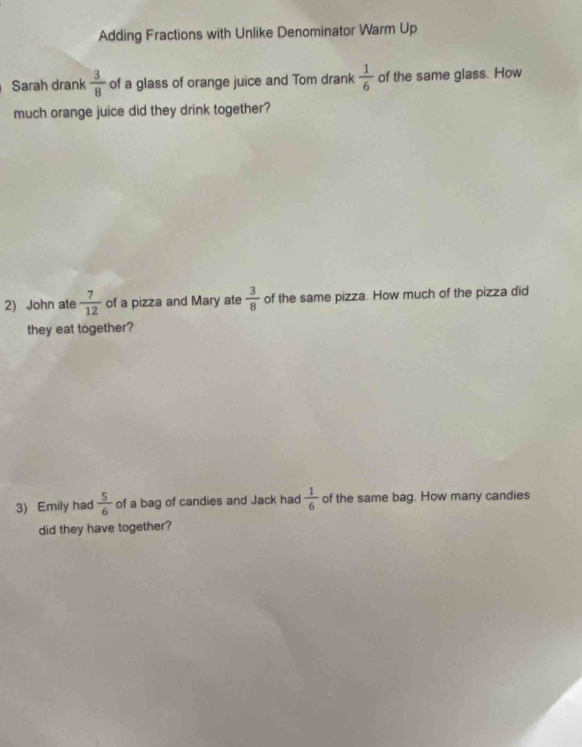 Adding Fractions with Unlike Denominator Warm Up 
Sarah drank  3/8  of a glass of orange juice and Tom drank  1/6  of the same glass. How 
much orange juice did they drink together? 
2) John ate  7/12  of a pizza and Mary ate  3/8  of the same pizza. How much of the pizza did 
they eat together? 
3) Emily had  5/6  of a bag of candies and Jack had  1/6  of the same bag. How many candies 
did they have together?