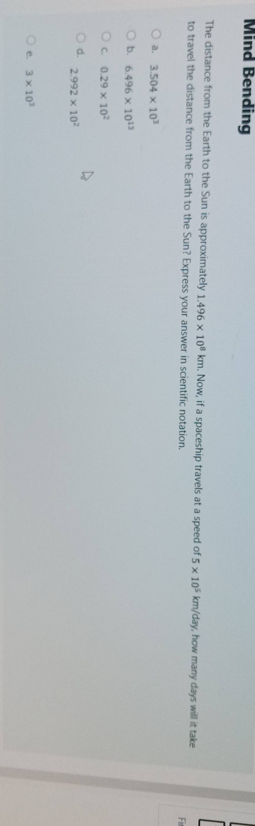 Mind Bending
The distance from the Earth to the Sun is approximately 1.496* 10^8km. Now, if a spaceship travels at a speed of 5* 10^5 km/day , how many days will it take
to travel the distance from the Earth to the Sun? Express your answer in scientific notation.
Fil
a. 3.504* 10^3
b. 6.496* 10^(13)
C. 0.29* 10^2
d. 2.992* 10^2
e. 3* 10^3