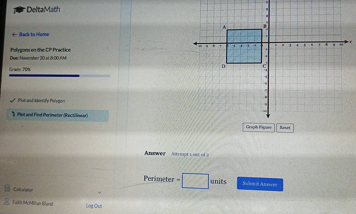 DeltaMath 
← Back to Home 
x 
Polygons on the CP Practice 
Due: November 20 at 8:00 AM 
Grade: 70% 
Plot and Identify Polygon 
Plot and Find Perimeter (Rectilinear) 
Answer Attempt 1 out of 2 
Perimeter units Submit Answer 
Calculator 
Faith McMillan Bland Log Out