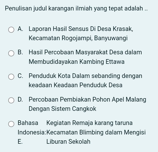 Penulisan judul karangan ilmiah yang tepat adalah ..
A. Laporan Hasil Sensus Di Desa Krasak,
Kecamatan Rogojampi, Banyuwangi
B. Hasil Percobaan Masyarakat Desa dalam
Membudidayakan Kambing Ettawa
C. Penduduk Kota Dalam sebanding dengan
keadaan Keadaan Penduduk Desa
D. Percobaan Pembiakan Pohon Apel Malang
Dengan Sistem Cangkok
Bahasa Kegiatan Remaja karang taruna
Indonesia:Kecamatan Blimbing dalam Mengisi
E. Liburan Sekolah