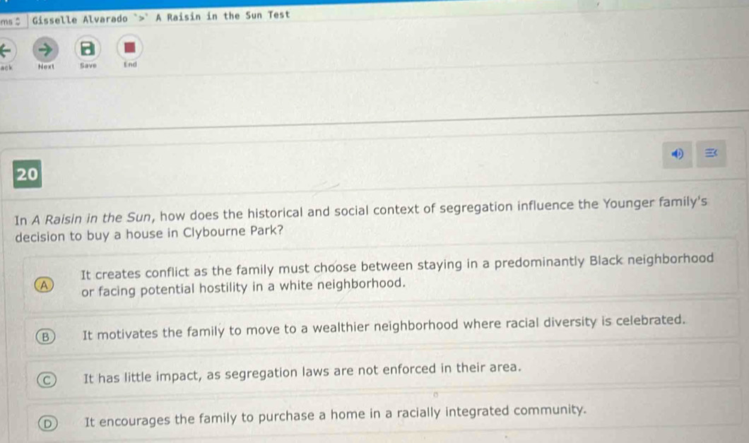 ms $ Gisselle Alvarado `>" A Raisin in the Sun Test
ack Next Save End
20
In A Raisin in the Sun, how does the historical and social context of segregation influence the Younger family's
decision to buy a house in Clybourne Park?
It creates conflict as the family must choose between staying in a predominantly Black neighborhood
or facing potential hostility in a white neighborhood.
It motivates the family to move to a wealthier neighborhood where racial diversity is celebrated.
It has little impact, as segregation laws are not enforced in their area.
It encourages the family to purchase a home in a racially integrated community.