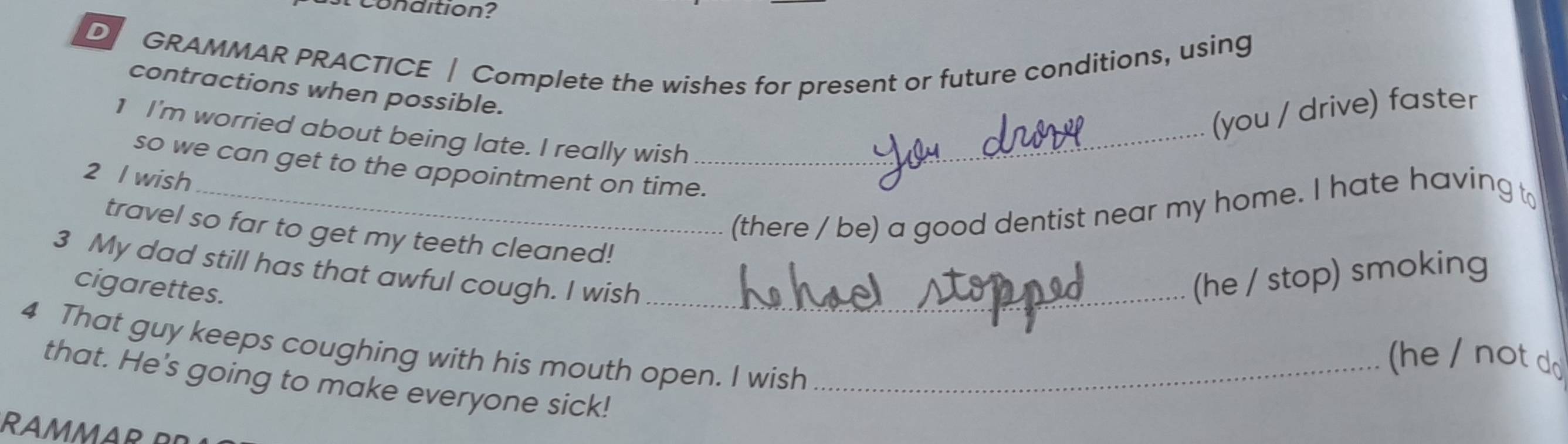 condition? 
D GRAMMAR PRACTICE | Complete the wishes for present or future conditions, using 
contractions when possible. 
(you / drive) faster 
1 I'm worried about being late. I really wish_ 
so we can get to the appointment on time. 
2 l wish 
_(there / be) a good dentist near my home. I hate having t 
travel so far to get my teeth cleaned! 
3 My dad still has that awful cough. I wish _(he / stop) smoking 
cigarettes. 
4 That guy keeps coughing with his mouth open. I wish_ 
(he / not do 
that. He's going to make everyone sick! 
RAMM A R