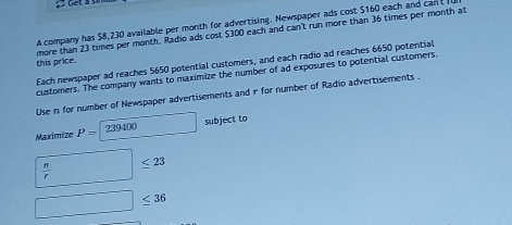 A company has $8,230 available per month for advertising. Newspaper ads cost $160 each and cant 
this price. more than 23 times per month. Radio ads cost $300 each and can't run more than 36 times per month at 
Each newspaper ad reaches 5650 potential customers, and each radio ad reaches 6650 potential 
customers. The company wants to maximize the number of ad exposures to potential customers. 
Use n for number of Newspaper advertisements and r for number of Radio advertisements . 
Maximize P=239400 □ subject to
□  n/r ≤ 23
□ ≤ 36