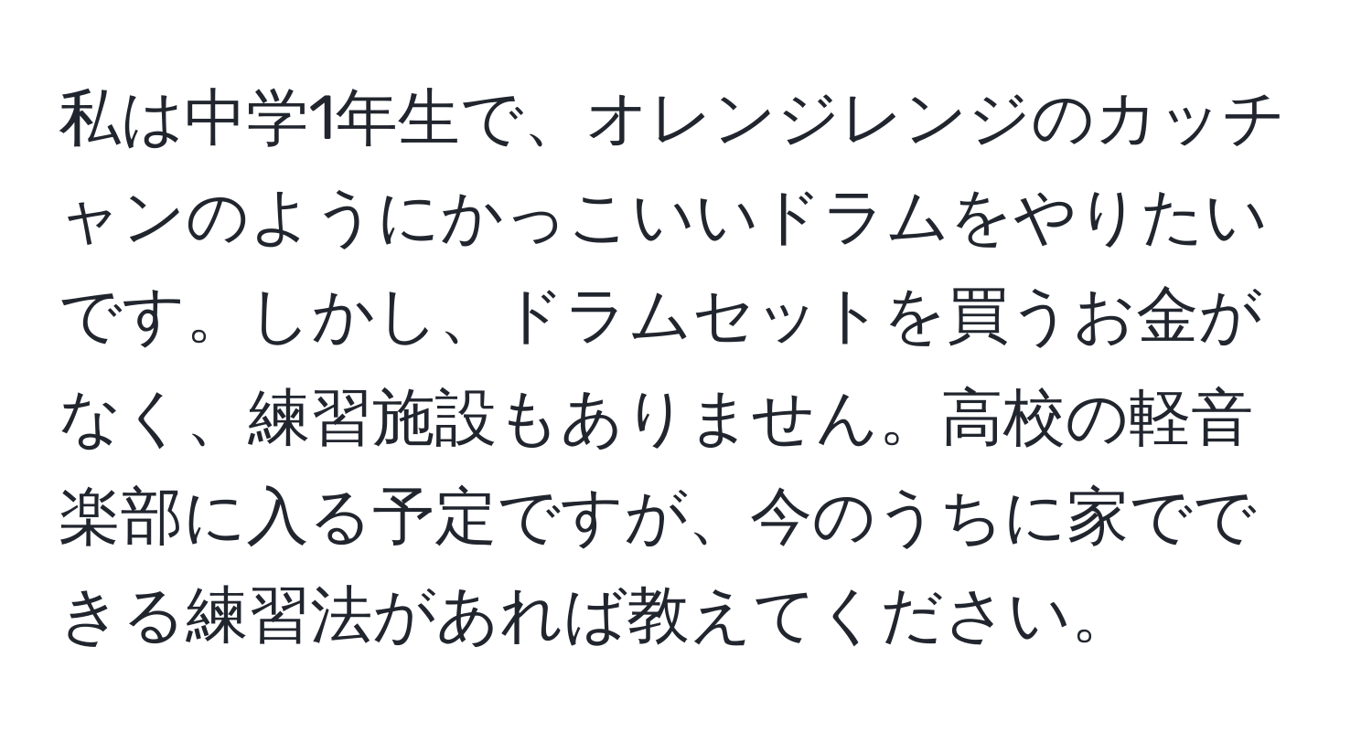 私は中学1年生で、オレンジレンジのカッチャンのようにかっこいいドラムをやりたいです。しかし、ドラムセットを買うお金がなく、練習施設もありません。高校の軽音楽部に入る予定ですが、今のうちに家でできる練習法があれば教えてください。