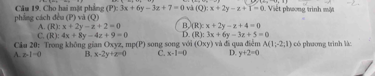 (2,-0,1)
Câu 19. Cho hai mặt phẳng (P): 3x+6y-3z+7=0 và (Q): x+2y-z+1=0. Viết phương trình mặt
phẳng cách đều (P) và (Q)
A. (R): x+2y-z+2=0 B,(R): x+2y-z+4=0
C. (R): 4x+8y-4z+9=0 D. (R): 3x+6y-3z+5=0
* Câu 20: Trong không gian O xyz, mp(P) song song với (Oxy) và đi qua điểm A(1;-2;1) có phương trình là:
A. z-1=0 B. x-2y+z=0 C. x-1=0 D. y+2=0