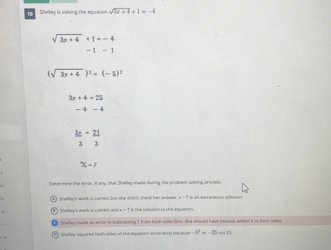 Shelley is solving the equation sqrt(3x+4)+1=-4
sqrt(3x+4)+1=-4
- 1 - 1
(sqrt(3x+4))^2=(-5)^2
3x+4=25
-4-4
 3x/3 =frac 213^((circ)X,-7
3
4
Determine the error, if any, that Shelley made during the problem solving process.
15 A Shelley's work is correct but she didn't check her answer. x=7 is an extraneous solution.
16 B) Shelley's work is correct and x=7 is the solution to the equation.
1/
Shelley made an error in subtracting 1 from both sides first. She should have instead added 4 to both sides.
n 18 Shelley squared both sides of the equation incorrectly because -5^2)=-25 nc t25. 
D