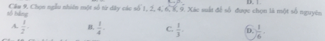 D. 1
Câu 9. Chọn ngẫu nhiên một số từ dây các số 1, 2, 4, 6, 8, 9. Xác suất để số được chọn là một số nguyên
tố bằng
B.
A.  1/2 -  1/4 ·  1/3 .  1/6 ·
C.
D.