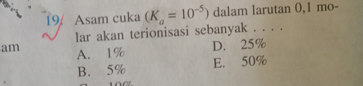 Asam cuka (K_a=10^(-5)) dalam larutan 0,1 mo-
lar akan terionisasi sebanyak . . . .
am
A. 1% D. 25%
B. 5% E. 50%