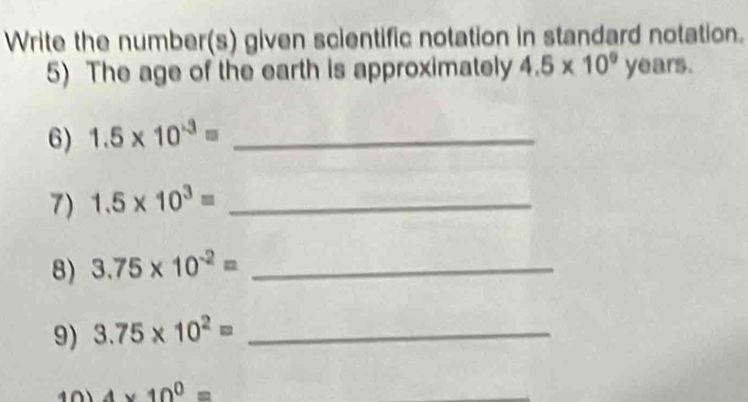 Write the number(s) given scientific notation in standard notation. 
5) The age of the earth is approximately 4.5* 10^9 ye ars. 
6) 1.5* 10^(-3)= _ 
7) 1.5* 10^3= _ 
8) 3.75* 10^(-2)= _ 
9) 3.75* 10^2= _
4* 10^0=