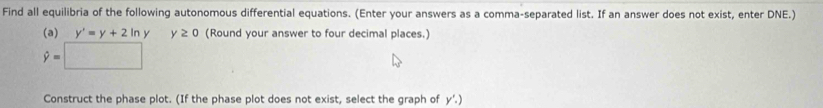 Find all equilibria of the following autonomous differential equations. (Enter your answers as a comma-separated list. If an answer does not exist, enter DNE.) 
(a) y'=y+2ln y y≥ 0 (Round your answer to four decimal places.)
hat y=□
Construct the phase plot. (If the phase plot does not exist, select the graph of y'.)