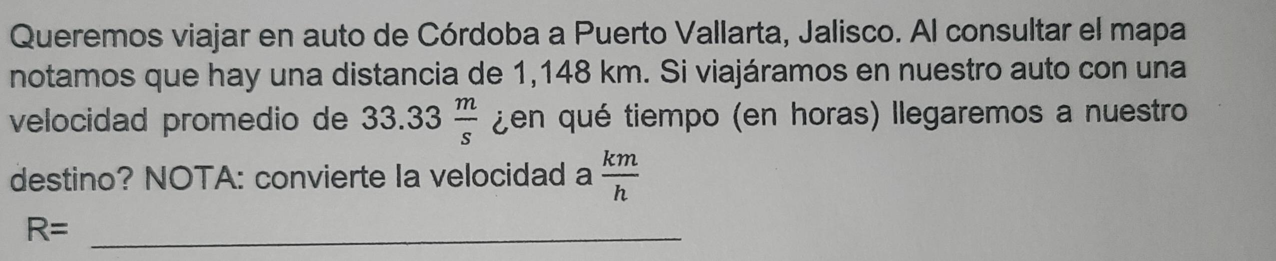 Queremos viajar en auto de Córdoba a Puerto Vallarta, Jalisco. Al consultar el mapa 
notamos que hay una distancia de 1,148 km. Si viajáramos en nuestro auto con una 
velocidad promedio de 33.33 m/s  ¿en qué tiempo (en horas) llegaremos a nuestro 
destino? NOTA: convierte Ia velocidad a  km/h 
_ R=