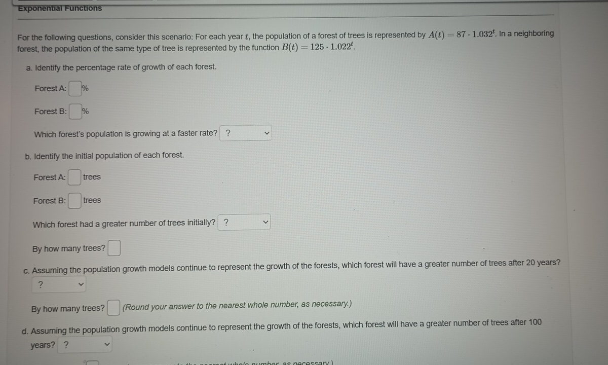 Exponential Functions 
For the following questions, consider this scenario: For each year t, the population of a forest of trees is represented by A(t)=87· 1.032^t. In a neighboring 
forest, the population of the same type of tree is represented by the function B(t)=125· 1.022^t. 
a. Identify the percentage rate of growth of each forest. 
Forest A: :□ %
Forest B: □ %
Which forest's population is growing at a faster rate? ? 
b. Identify the initial population of each forest. 
Forest A: □ trees 
Forest B: □ trees 
Which forest had a greater number of trees initially? ? □^(□)
By how many trees? □ 
c. Assuming the population growth models continue to represent the growth of the forests, which forest will have a greater number of trees after 20 years? 
? 
By how many trees? □ (Round your answer to the nearest whole number, as necessary.) 
d. Assuming the population growth models continue to represent the growth of the forests, which forest will have a greater number of trees after 100
years? ？