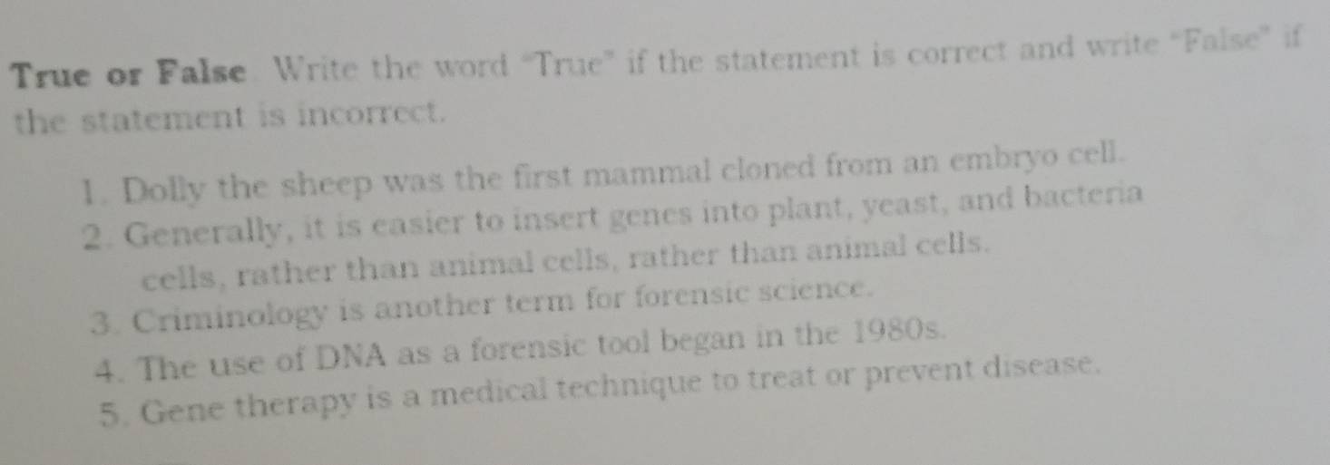 True or False. Write the word “True” if the statement is correct and write “False” if 
the statement is incorrect. 
1. Dolly the sheep was the first mammal cloned from an embryo cell. 
2. Generally, it is easier to insert genes into plant, yeast, and bacteria 
cells, rather than animal cells, rather than animal cells. 
3. Criminology is another term for forensic science. 
4. The use of DNA as a forensic tool began in the 1980s. 
5. Gene therapy is a medical technique to treat or prevent disease.