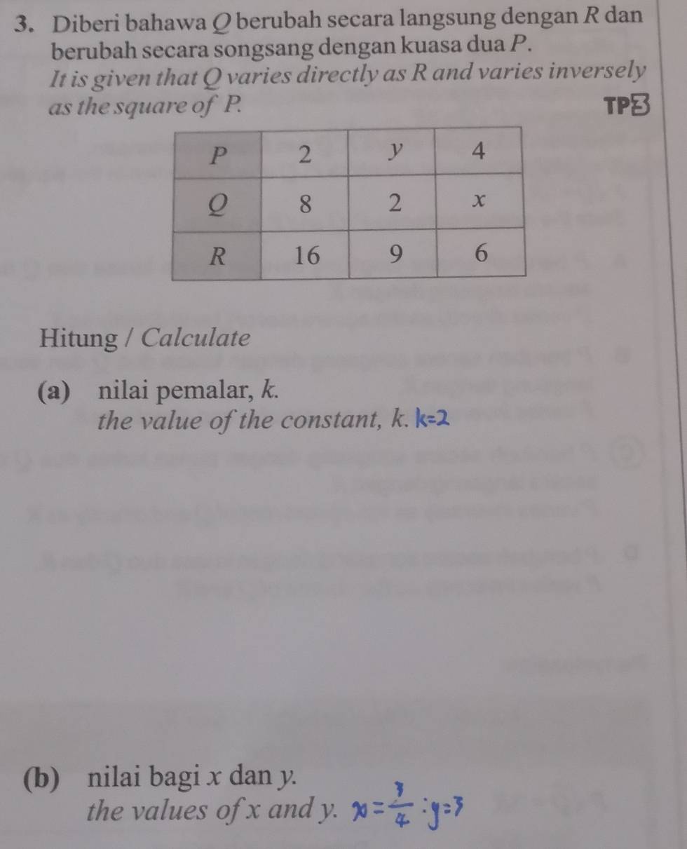 Diberi bahawa Q berubah secara langsung dengan R dan 
berubah secara songsang dengan kuasa dua P. 
It is given that Q varies directly as R and varies inversely 
as the square of P. TP 
Hitung / Calculate 
(a) nilai pemalar, k. 
the value of the constant, k. 
(b) nilai bagi x dan y. 
the values of x and y.