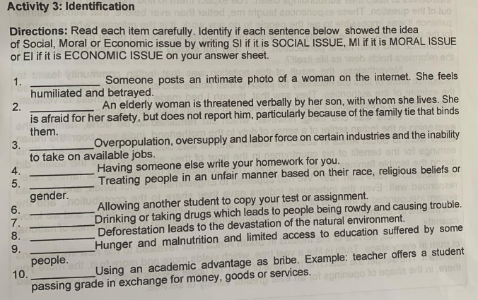 Activity 3: Identification 
Directions: Read each item carefully. Identify if each sentence below showed the idea 
of Social, Moral or Economic issue by writing SI if it is SOCIAL ISSUE, MI if it is MORAL ISSUE 
or EI if it is ECONOMIC ISSUE on your answer sheet. 
1. _Someone posts an intimate photo of a woman on the internet. She feels 
humiliated and betrayed. 
2. _An elderly woman is threatened verbally by her son, with whom she lives. She 
is afraid for her safety, but does not report him, particularly because of the family tie that binds 
them. 
3. _Overpopulation, oversupply and labor force on certain industries and the inability 
to take on available jobs. 
4. Having someone else write your homework for you. 
5. __Treating people in an unfair manner based on their race, religious beliefs or 
gender. 
6. _Allowing another student to copy your test or assignment. 
7. Drinking or taking drugs which leads to people being rowdy and causing trouble. 
8. _Deforestation leads to the devastation of the natural environment. 
9. __Hunger and malnutrition and limited access to education suffered by some 
people. 
10. _Using an academic advantage as bribe. Example: teacher offers a student 
passing grade in exchange for money, goods or services.