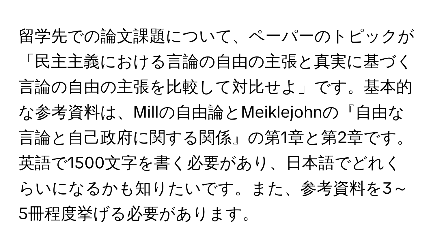 留学先での論文課題について、ペーパーのトピックが「民主主義における言論の自由の主張と真実に基づく言論の自由の主張を比較して対比せよ」です。基本的な参考資料は、Millの自由論とMeiklejohnの『自由な言論と自己政府に関する関係』の第1章と第2章です。英語で1500文字を書く必要があり、日本語でどれくらいになるかも知りたいです。また、参考資料を3～5冊程度挙げる必要があります。