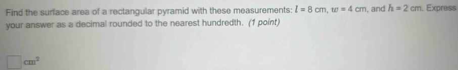 Find the surface area of a rectangular pyramid with these measurements: l=8cm, w=4cm , and h=2cm. Express 
your answer as a decimal rounded to the nearest hundredth. (1 point)
□ cm^2