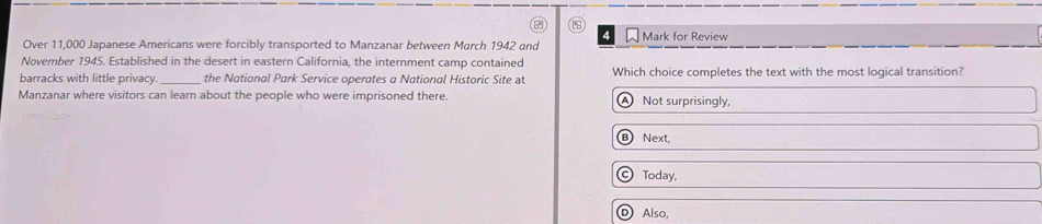 □ Mark for Review
Over 11,000 Japanese Americans were forcibly transported to Manzanar between March 1942 and
November 1945. Established in the desert in eastern California, the internment camp contained
barracks with little privacy. the National Park Service operates a National Historic Site at Which choice completes the text with the most logical transition?
Manzanar where visitors can learn about the people who were imprisoned there. A Not surprisingly,
B Next,
© Today,
Ⓓ Also,