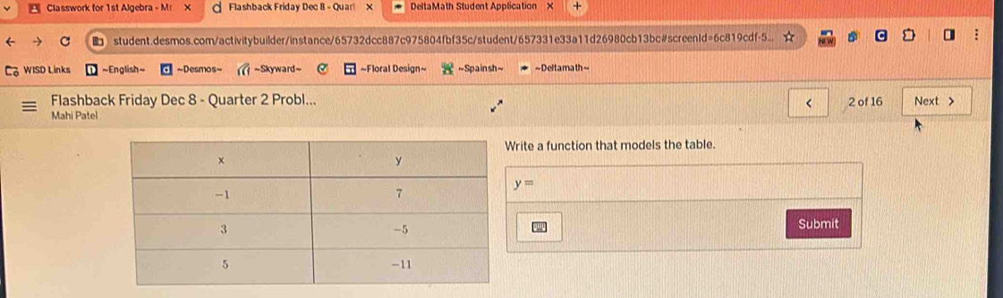 Classwork for 1st Algebra - Mr X Flashback Friday Dec 8 - Quarl X DeltaMath Student Application × + 
student.desmos.com/activitybuilder/instance/65732dcc887c975804fbf35c/student/657331e33a11d26980cb13bc#screenId=6c819cdf-5... 
WISD Links ~English~ ~Desmos~ ~Skyward ~ ~Floral Design~ ~Spain sh~ ~Deltamath~ 
Flashback Friday Dec 8 - Quarter 2 Probl... < 2 of 16 Next > 
Mahi Patel 
rite a function that models the table.
y=
Submit