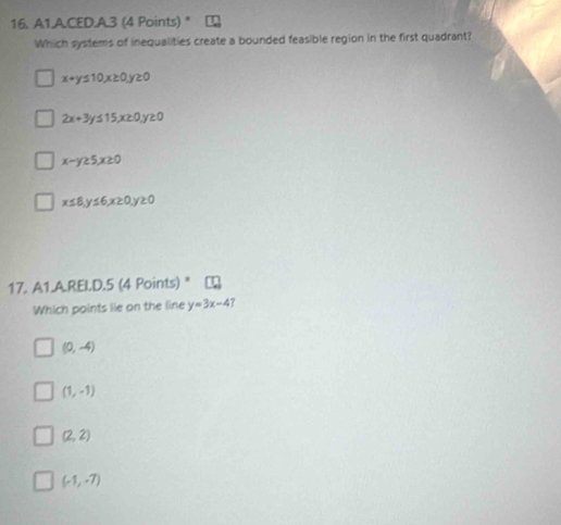A1.A.CED.A.3 (4 Points) *
Which systems of inequalities create a bounded feasible region in the first quadrant?
x+y≤ 10, x≥ 0, y≥ 0
2x+3y≤ 15, x≥ 0, y≥ 0
x-y≥ 5, x≥ 0
x≤ 8, y≤ 6, x≥ 0, y≥ 0
17. A1.A.REI.D.5 (4 Points) "
Which points lie on the line y=3x-4 ?
(0,-4)
(1,-1)
(2,2)
(-1,-7)