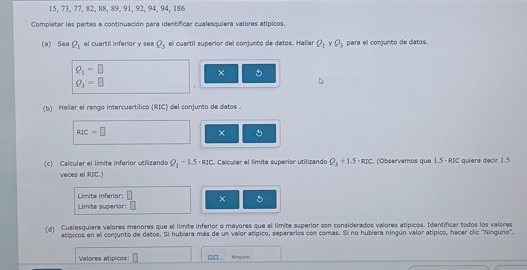 15, 73, 77, 82, 88, 89, 91, 92, 94, 94, 186
Completar las partes a continuación para identificar cualesquiera valores atípicos. 
(a) Sea Q_1 el cuartil inferior y sea Q_3 el cuartil superior del conjunto de datos. Hallar Q_1 y Q_3 para el conjunto de datos.
Q_1=□
× 5
Q_3=□
(b) Hallar el rango intercuartílico (RIC) del conjunto de datos .
RIC=□
× 5 
(c) Calcular el límite inferior utilizando Q_1-1.5· RIC. Calcular el límite superior utilizando Q_3+1.5· RIC. (Observemos que 1.5 · RIC quiere decir 1.5
veces el RIC.) 
Límite inferior: 
× 
Límite superior: 
(d) Cualesquiera valores menores que el límite inferior o mayores que el límite superior son considerados valores atípicos. Identificar todos los valores 
atípicos en el conjunto de datos. Si hubiera más de un valor atípico, separarlos con comas. Si no hubiera ningún valor atípico, hacer clic "Ninguno". 
Valores atípicos: □,□, Ninguno