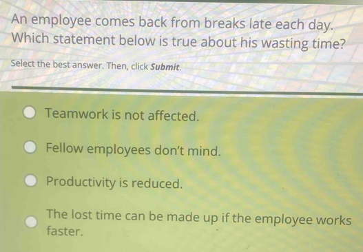 An employee comes back from breaks late each day.
Which statement below is true about his wasting time?
Select the best answer. Then, click Submit.
Teamwork is not affected.
Fellow employees don't mind.
Productivity is reduced.
The lost time can be made up if the employee works
faster.