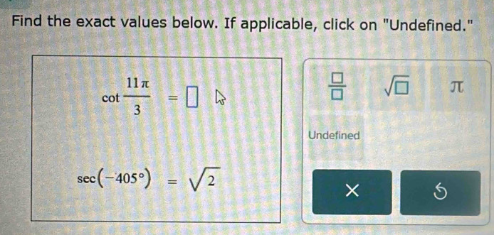 Find the exact values below. If applicable, click on "Undefined."
cot  11π /3 =□
 □ /□   sqrt(□ ) π
Undefined
sec (-405°)=sqrt(2)
×