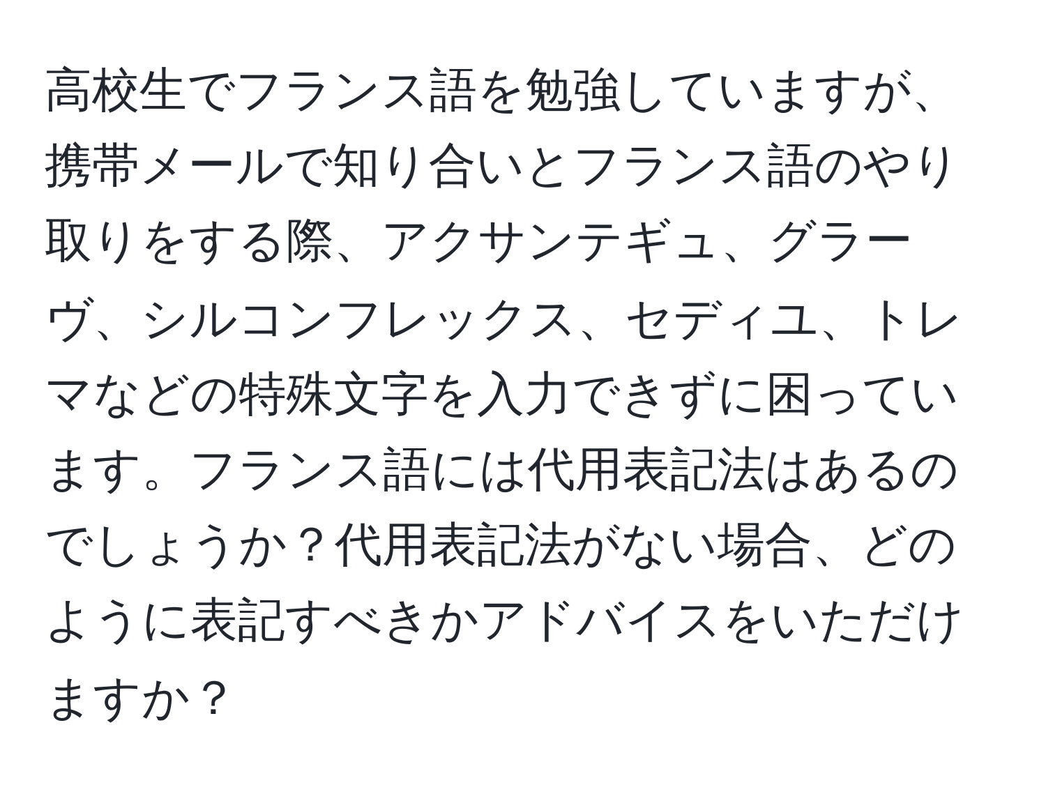 高校生でフランス語を勉強していますが、携帯メールで知り合いとフランス語のやり取りをする際、アクサンテギュ、グラーヴ、シルコンフレックス、セディユ、トレマなどの特殊文字を入力できずに困っています。フランス語には代用表記法はあるのでしょうか？代用表記法がない場合、どのように表記すべきかアドバイスをいただけますか？