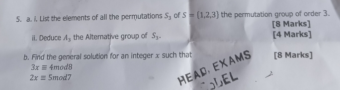 List the elements of all the permutations S_3 of S= 1,2,3 the permutation group of order 3. 
[8 Marks] 
ii. Deduce A_3 the Alternative group of S_3. [4 Marks] 
b. Find the general solution for an integer x such that [8 Marks]
3xequiv 4mod8
2xequiv 4x mod7 
HEAD, EXAMS 
CODEL