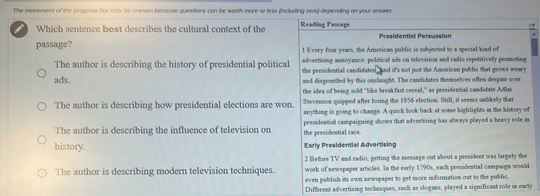 The movement of the progress bar may be uneven because questions can be worth more or less (including zero) depending on your answer.
Which sentence best describes the cultural context of the Reading Passage
Presidential Persuasion
,
passage?
1 Every four years, the American public is subjected to a special kind of
The author is describing the history of presidential political advertising annoyance: political ads on television and radio repetitively promoting
the presidential candidates and it's not just the American public that grows weary
ads. and disgruntled by this onslaught. The candidates themselves often despair over
the idea of being sold “like breakfast cereal,” as presidential candidate Adlai
The author is describing how presidential elections are won. Stevenson quipped after losing the 1956 election. Still, it seems unlikely that
anything is going to change. A quick look back at some highlights in the history of
presidential campaigning shows that advertising has always played a heavy role in
The author is describing the influence of television on the presidential race.
history. Early Presidential Advertising
2 Before TV and radio, getting the message out about a president was largely the
The author is describing modern television techniques. work of newspaper articles. In the early 1790s, each presidential campaign would
even publish its own newspaper to get more information out to the public.
Different advertising techniques, such as slogans, played a significant role in early